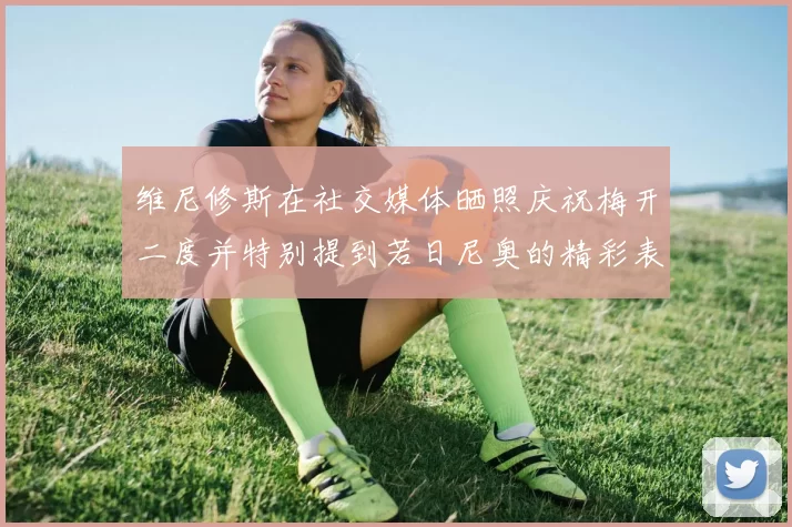 维尼修斯在社交媒体晒照庆祝梅开二度并特别提到若日尼奥的精彩表现