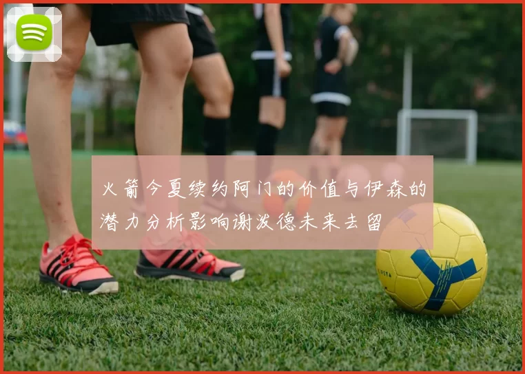 火箭今夏续约阿门的价值与伊森的潜力分析影响谢泼德未来去留