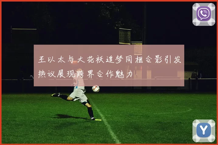 王以太与大花袄追梦同框合影引发热议展现跨界合作魅力