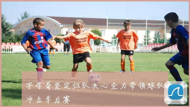 字母哥坚定归队决心全力带领球队冲击季后赛