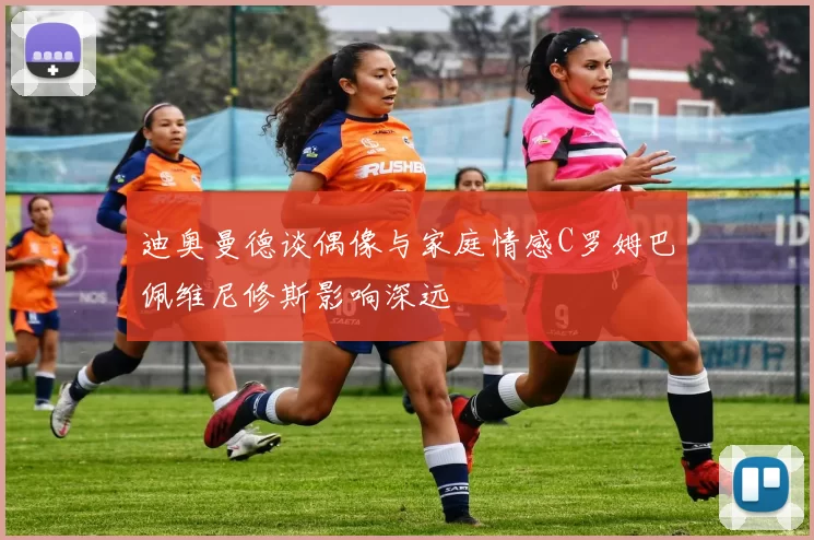 迪奥曼德谈偶像与家庭情感C罗姆巴佩维尼修斯影响深远