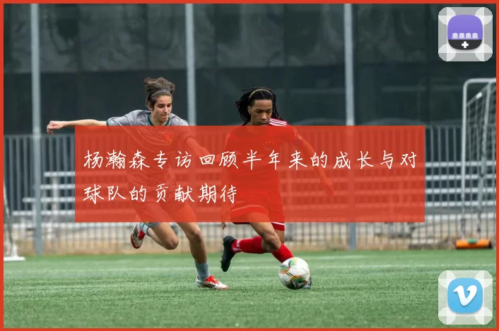 杨瀚森专访回顾半年来的成长与对球队的贡献期待