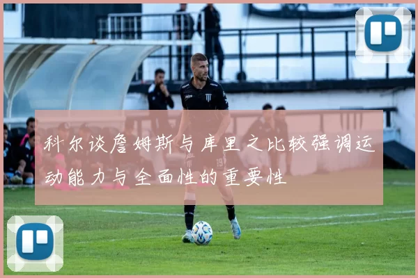 科尔谈詹姆斯与库里之比较强调运动能力与全面性的重要性