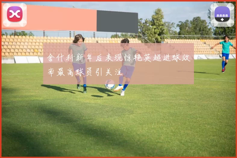 舍什科新年后表现惊艳英超进球效率最高球员引关注