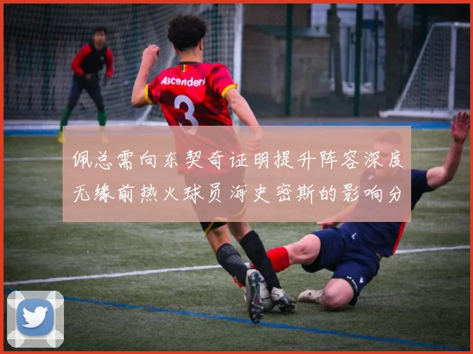佩总需向东契奇证明提升阵容深度无缘前热火球员海史密斯的影响分析