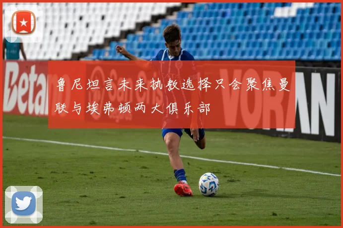 鲁尼坦言未来执教选择只会聚焦曼联与埃弗顿两大俱乐部