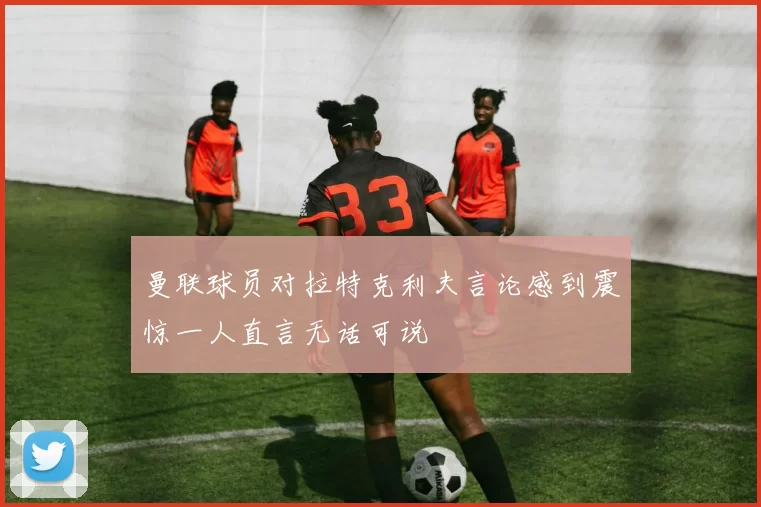曼联球员对拉特克利夫言论感到震惊一人直言无话可说