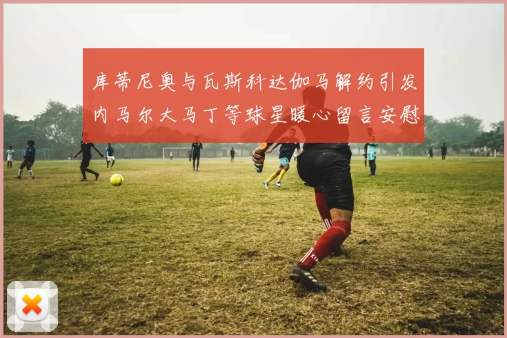 库蒂尼奥与瓦斯科达伽马解约引发内马尔大马丁等球星暖心留言安慰