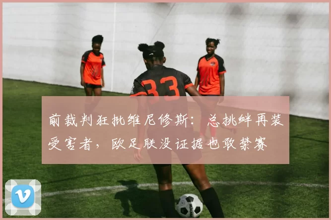 前裁判狂批维尼修斯：总挑衅再装受害者，欧足联没证据也敢禁赛