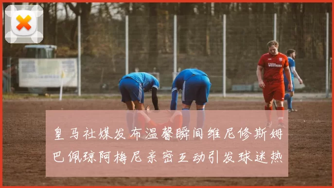 皇马社媒发布温馨瞬间维尼修斯姆巴佩琼阿梅尼亲密互动引发球迷热议