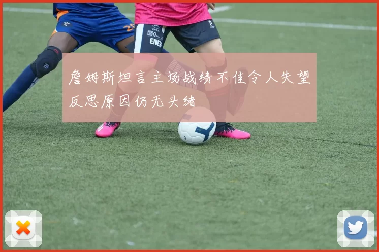 詹姆斯坦言主场战绩不佳令人失望反思原因仍无头绪