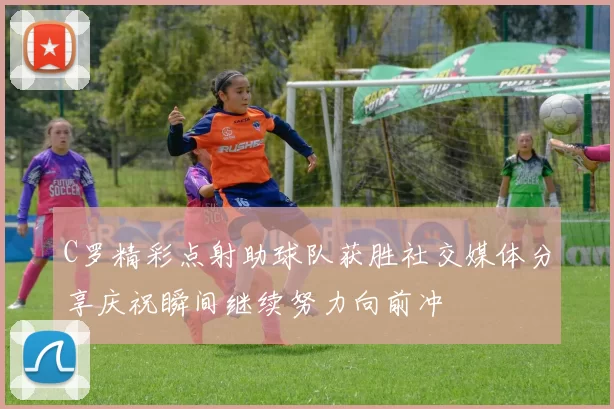 C罗精彩点射助球队获胜社交媒体分享庆祝瞬间继续努力向前冲