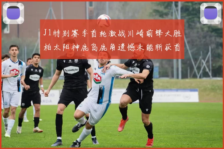 J1特别赛季首轮激战川崎前锋大胜柏太阳神鹿岛鹿角遗憾未能斩获首胜