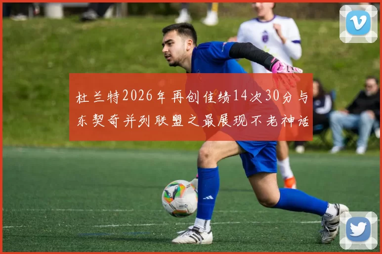杜兰特2026年再创佳绩14次30分与东契奇并列联盟之最展现不老神话