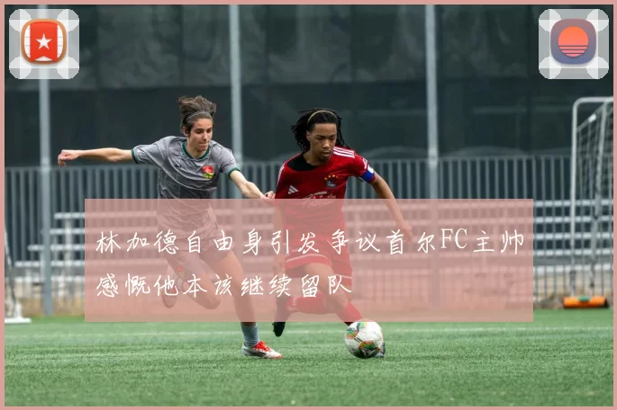 林加德自由身引发争议首尔FC主帅感慨他本该继续留队
