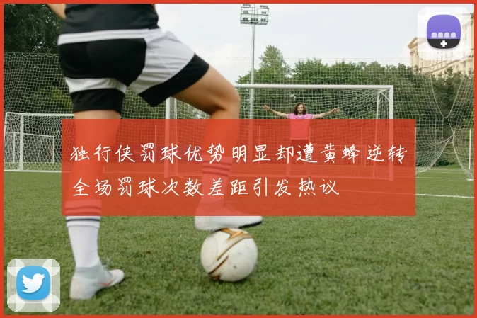 独行侠罚球优势明显却遭黄蜂逆转全场罚球次数差距引发热议