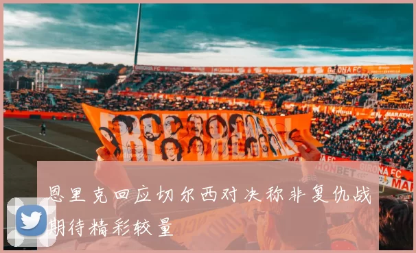恩里克回应切尔西对决称非复仇战期待精彩较量