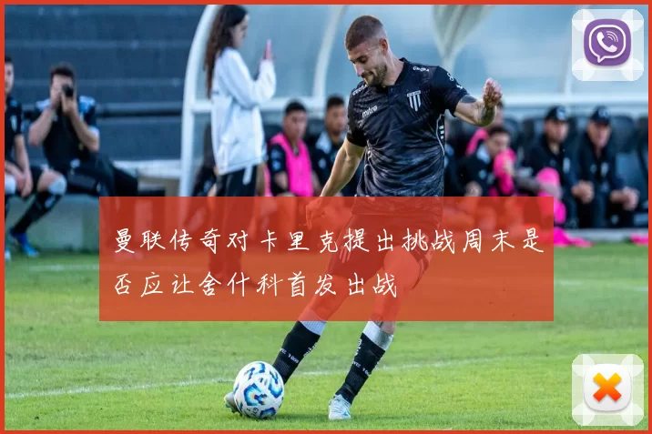曼联传奇对卡里克提出挑战周末是否应让舍什科首发出战