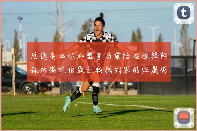 厄德高回忆加盟皇马前险些选择阿森纳感叹伦敦让我找到家的归属感