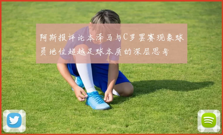 阿斯报评论本泽马与C罗罢赛现象球员地位超越足球本质的深层思考
