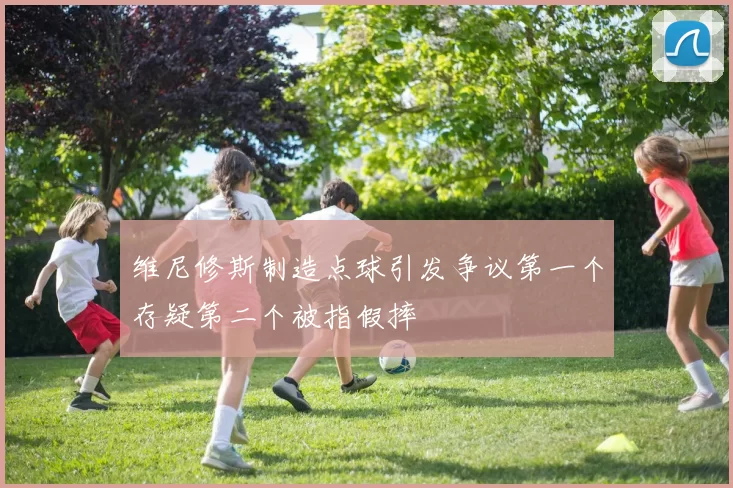 维尼修斯制造点球引发争议第一个存疑第二个被指假摔