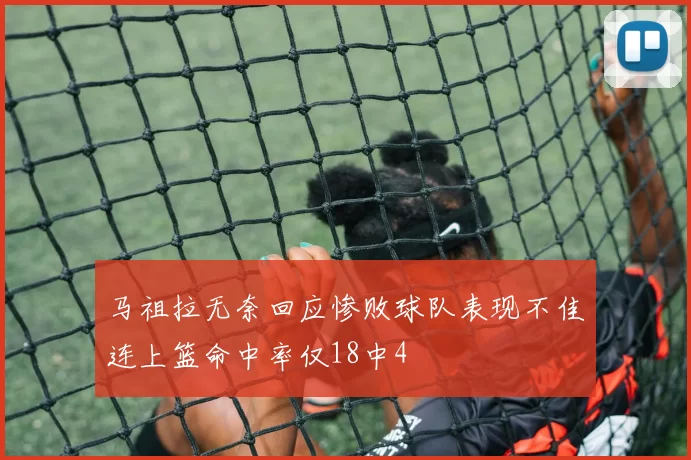 马祖拉无奈回应惨败球队表现不佳连上篮命中率仅18中4