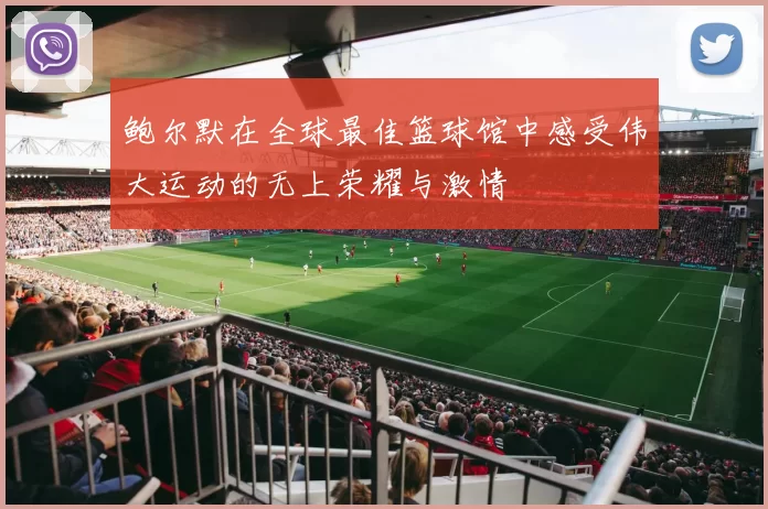 鲍尔默在全球最佳篮球馆中感受伟大运动的无上荣耀与激情