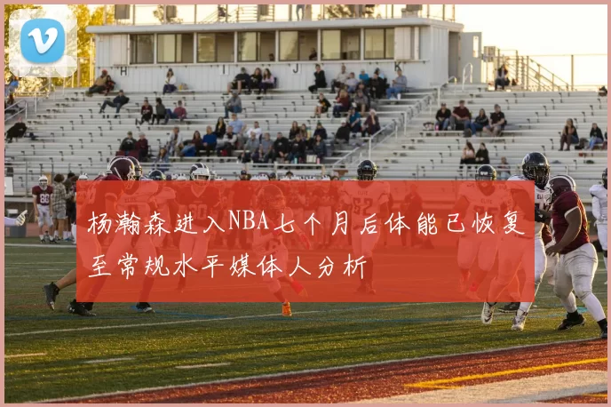 杨瀚森进入NBA七个月后体能已恢复至常规水平媒体人分析