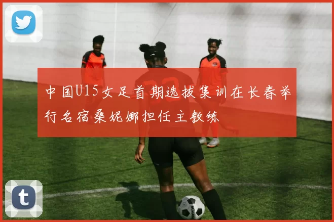 中国U15女足首期选拔集训在长春举行名宿桑妮娜担任主教练