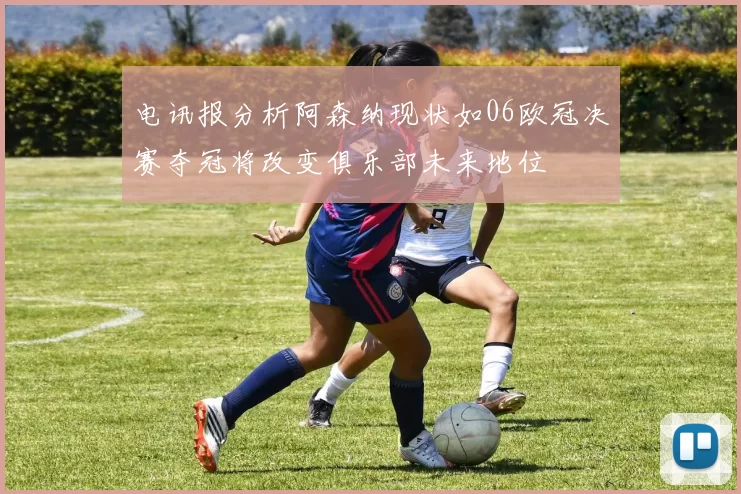 电讯报分析阿森纳现状如06欧冠决赛夺冠将改变俱乐部未来地位