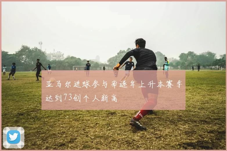 亚马尔进球参与率逐年上升本赛季达到73创个人新高