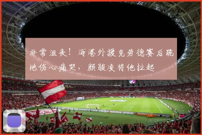 非常沮丧！海港外援克劳德赛后跪地伤心痛哭，颜骏凌将他拉起
