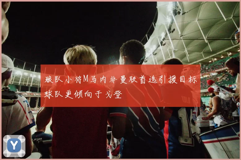 狼队小将M马内非曼联首选引援目标球队更倾向于戈登