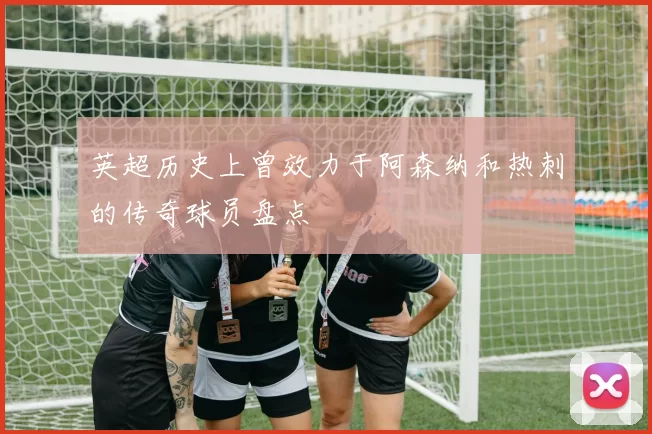 英超历史上曾效力于阿森纳和热刺的传奇球员盘点