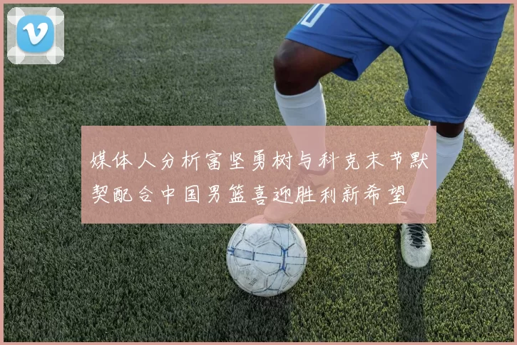 媒体人分析富坚勇树与科克末节默契配合中国男篮喜迎胜利新希望