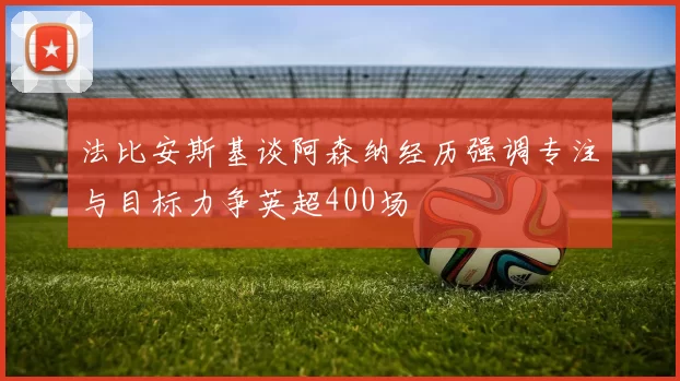 法比安斯基谈阿森纳经历强调专注与目标力争英超400场