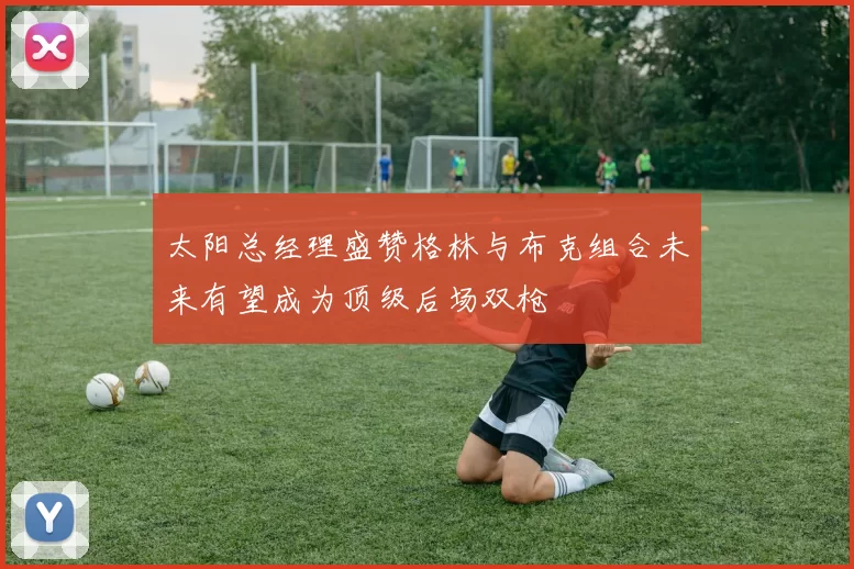 太阳总经理盛赞格林与布克组合未来有望成为顶级后场双枪